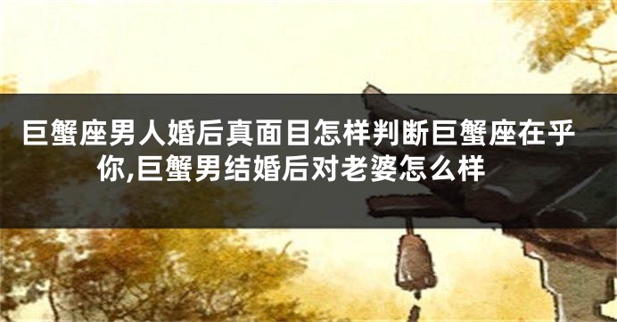 巨蟹座男人婚后真面目怎样判断巨蟹座在乎你,巨蟹男结婚后对老婆怎么样