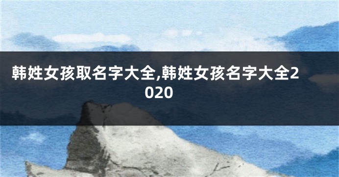 韩姓女孩取名字大全,韩姓女孩名字大全2020