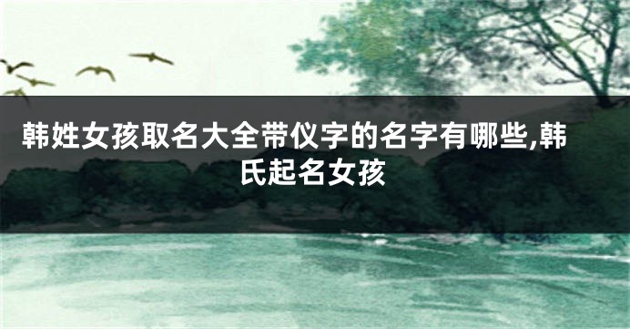 韩姓女孩取名大全带仪字的名字有哪些,韩氏起名女孩