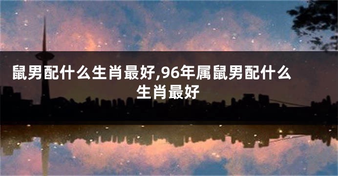 鼠男配什么生肖最好,96年属鼠男配什么生肖最好