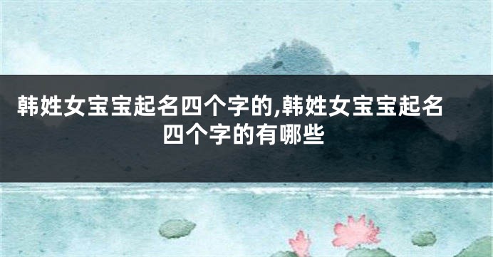 韩姓女宝宝起名四个字的,韩姓女宝宝起名四个字的有哪些