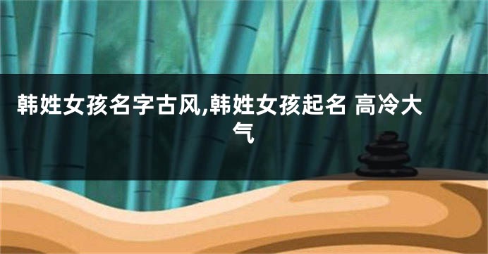 韩姓女孩名字古风,韩姓女孩起名 高冷大气