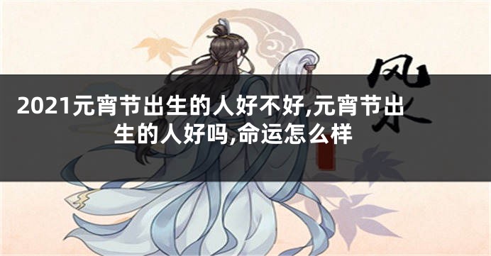 2021元宵节出生的人好不好,元宵节出生的人好吗,命运怎么样