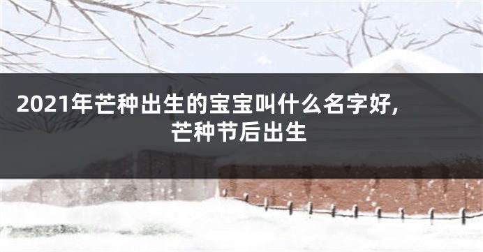 2021年芒种出生的宝宝叫什么名字好,芒种节后出生
