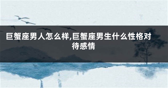 巨蟹座男人怎么样,巨蟹座男生什么性格对待感情