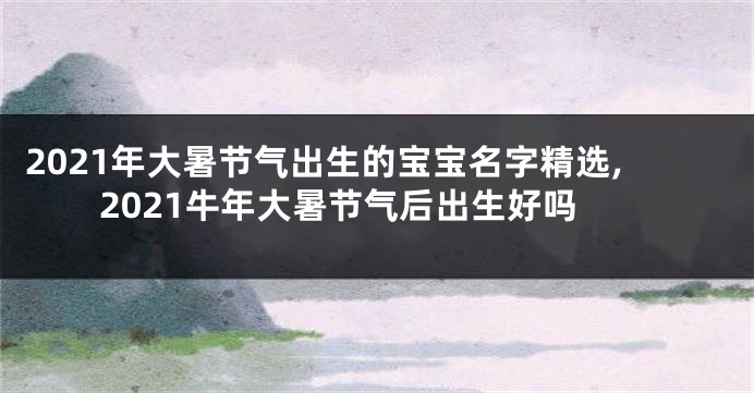 2021年大暑节气出生的宝宝名字精选,2021牛年大暑节气后出生好吗