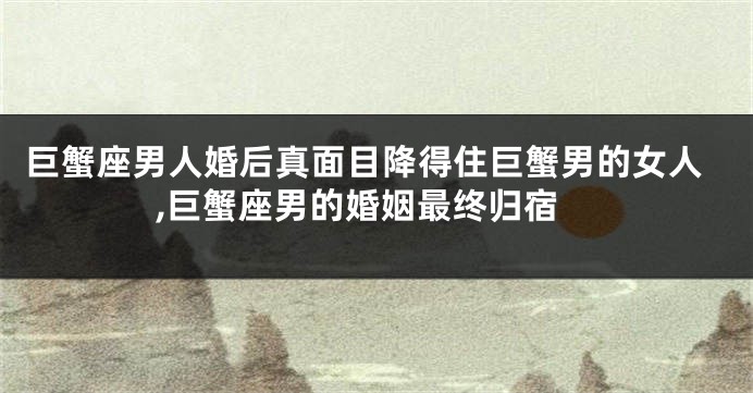 巨蟹座男人婚后真面目降得住巨蟹男的女人,巨蟹座男的婚姻最终归宿