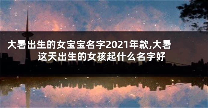 大暑出生的女宝宝名字2021年款,大暑这天出生的女孩起什么名字好