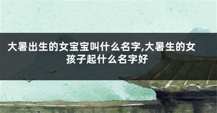 大暑出生的女宝宝叫什么名字,大暑生的女孩子起什么名字好