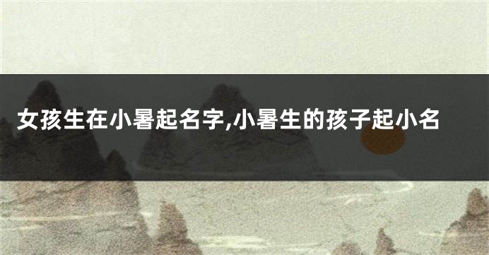 女孩生在小暑起名字,小暑生的孩子起小名