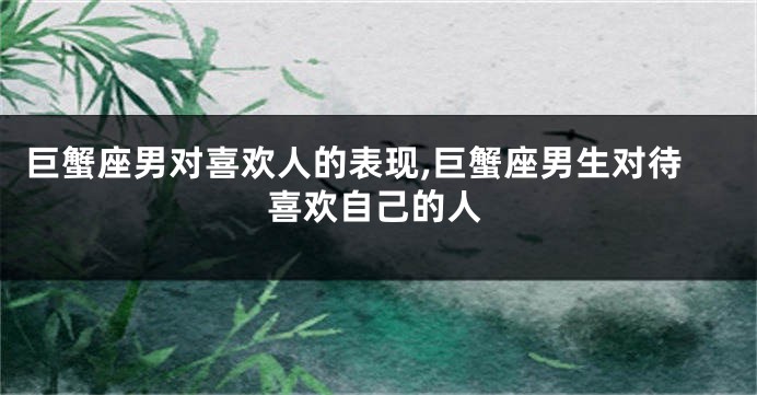 巨蟹座男对喜欢人的表现,巨蟹座男生对待喜欢自己的人