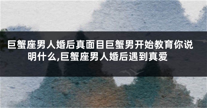 巨蟹座男人婚后真面目巨蟹男开始教育你说明什么,巨蟹座男人婚后遇到真爱