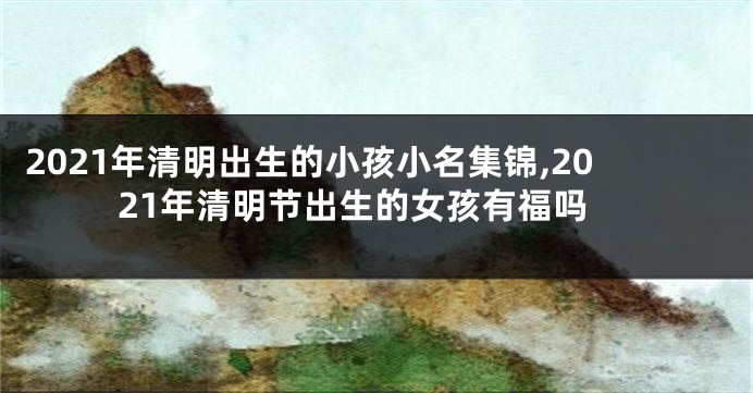 2021年清明出生的小孩小名集锦,2021年清明节出生的女孩有福吗