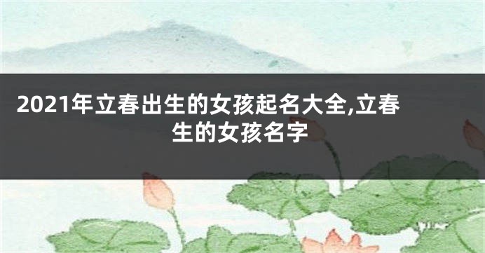 2021年立春出生的女孩起名大全,立春生的女孩名字