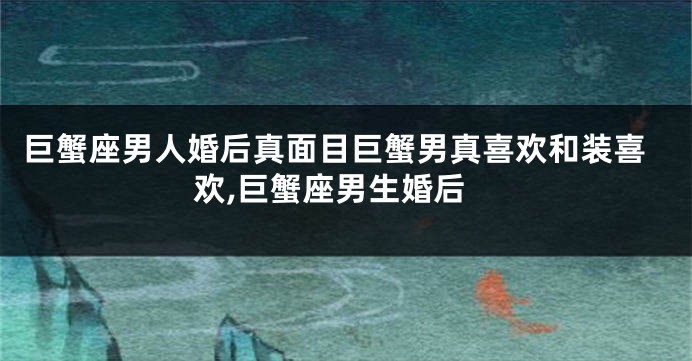 巨蟹座男人婚后真面目巨蟹男真喜欢和装喜欢,巨蟹座男生婚后