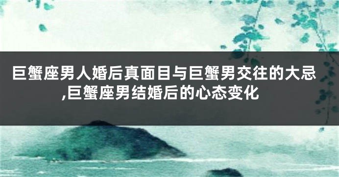 巨蟹座男人婚后真面目与巨蟹男交往的大忌,巨蟹座男结婚后的心态变化