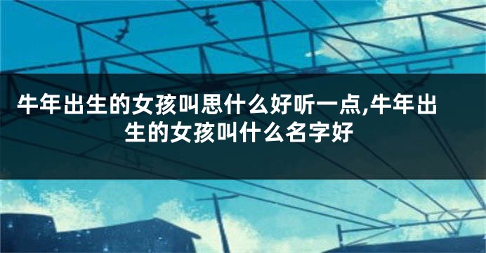 牛年出生的女孩叫思什么好听一点,牛年出生的女孩叫什么名字好