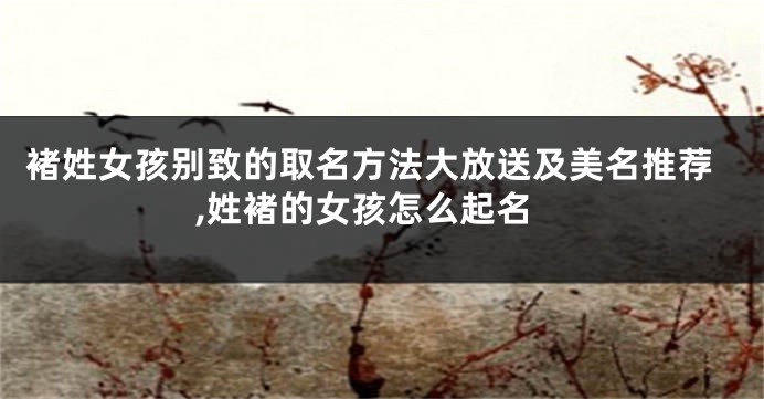 褚姓女孩别致的取名方法大放送及美名推荐,姓褚的女孩怎么起名