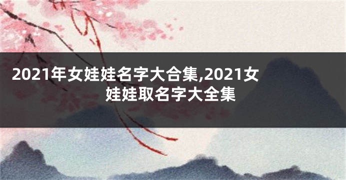 2021年女娃娃名字大合集,2021女娃娃取名字大全集