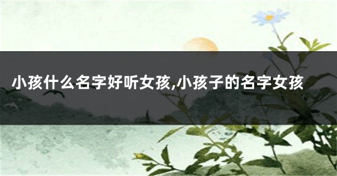 小孩什么名字好听女孩,小孩子的名字女孩