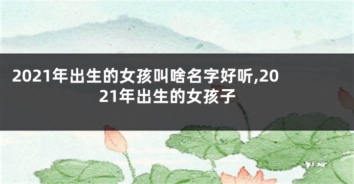 2021年出生的女孩叫啥名字好听,2021年出生的女孩子