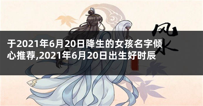 于2021年6月20日降生的女孩名字倾心推荐,2021年6月20日出生好时辰