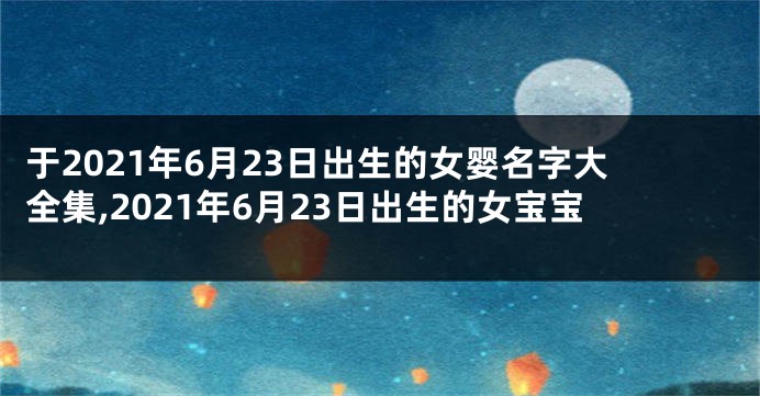 于2021年6月23日出生的女婴名字大全集,2021年6月23日出生的女宝宝