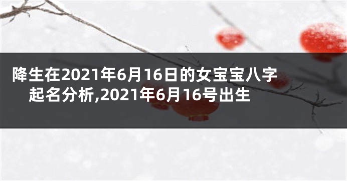 降生在2021年6月16日的女宝宝八字起名分析,2021年6月16号出生