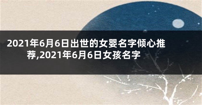 2021年6月6日出世的女婴名字倾心推荐,2021年6月6日女孩名字
