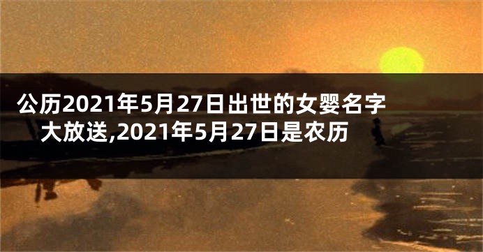 公历2021年5月27日出世的女婴名字大放送,2021年5月27日是农历