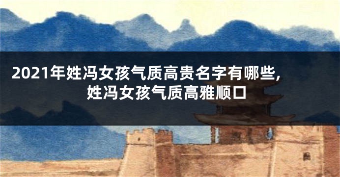 2021年姓冯女孩气质高贵名字有哪些,姓冯女孩气质高雅顺口