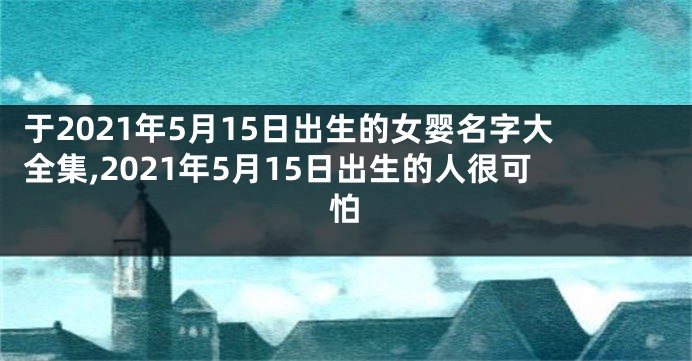 于2021年5月15日出生的女婴名字大全集,2021年5月15日出生的人很可怕