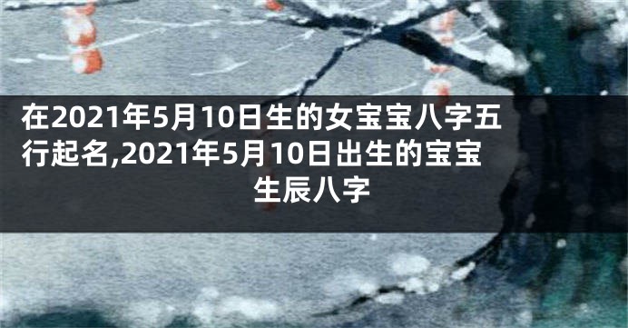 在2021年5月10日生的女宝宝八字五行起名,2021年5月10日出生的宝宝生辰八字