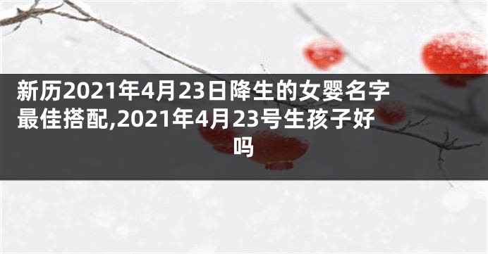 新历2021年4月23日降生的女婴名字最佳搭配,2021年4月23号生孩子好吗