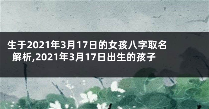 生于2021年3月17日的女孩八字取名解析,2021年3月17日出生的孩子