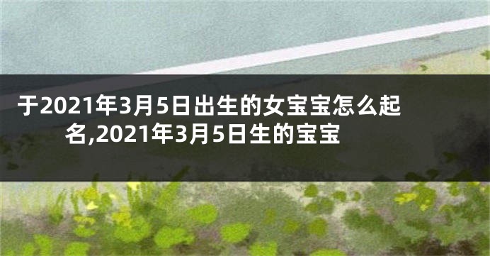 于2021年3月5日出生的女宝宝怎么起名,2021年3月5日生的宝宝