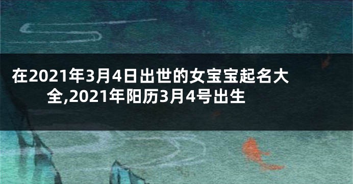 在2021年3月4日出世的女宝宝起名大全,2021年阳历3月4号出生