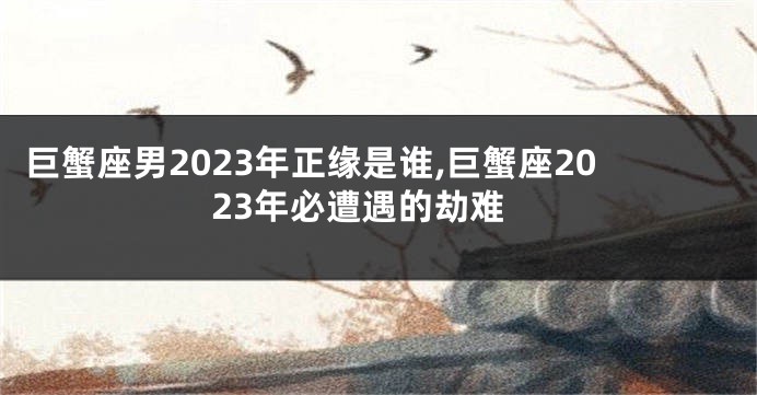 巨蟹座男2023年正缘是谁,巨蟹座2023年必遭遇的劫难