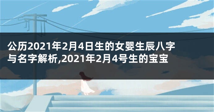 公历2021年2月4日生的女婴生辰八字与名字解析,2021年2月4号生的宝宝