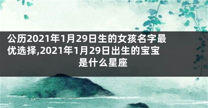 公历2021年1月29日生的女孩名字最优选择,2021年1月29日出生的宝宝是什么星座