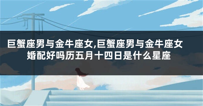 巨蟹座男与金牛座女,巨蟹座男与金牛座女婚配好吗历五月十四日是什么星座