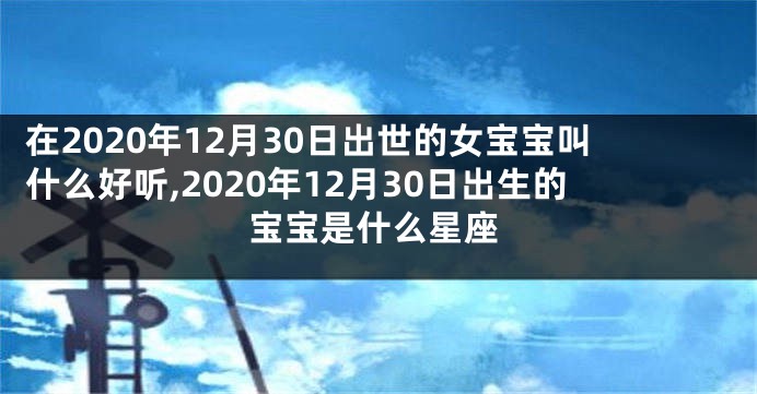 在2020年12月30日出世的女宝宝叫什么好听,2020年12月30日出生的宝宝是什么星座