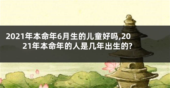 2021年本命年6月生的儿童好吗,2021年本命年的人是几年出生的?