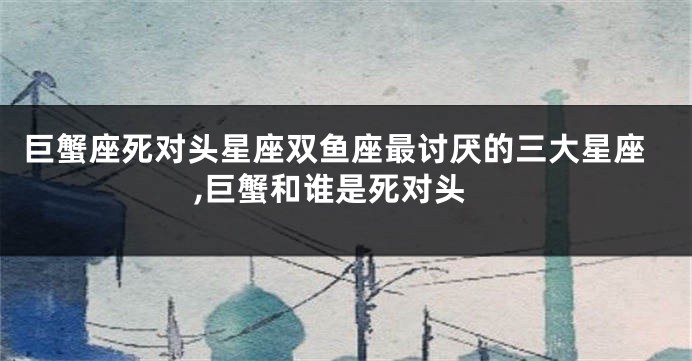 巨蟹座死对头星座双鱼座最讨厌的三大星座,巨蟹和谁是死对头