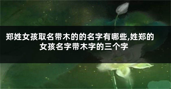 郑姓女孩取名带木的的名字有哪些,姓郑的女孩名字带木字的三个字