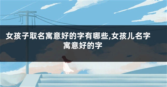 女孩子取名寓意好的字有哪些,女孩儿名字寓意好的字