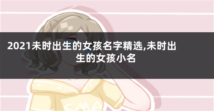 2021未时出生的女孩名字精选,未时出生的女孩小名
