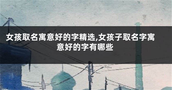 女孩取名寓意好的字精选,女孩子取名字寓意好的字有哪些