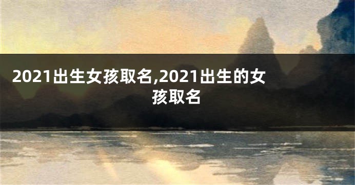 2021出生女孩取名,2021出生的女孩取名