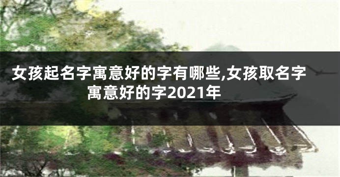 女孩起名字寓意好的字有哪些,女孩取名字寓意好的字2021年